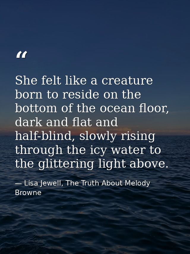 She felt like a creature born to reside on the bottom of the ocean floor, dark and flat and half-blind, slowly rising th — Lisa Jewell, The Truth About Melody Browne