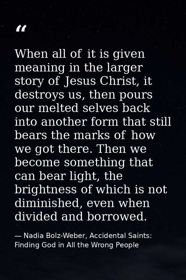 When all of  it is given meaning in the larger story of  Jesus Christ, it destroys us, then pours our melted selves back — Nadia Bolz-Weber, Accidental Saints: Finding God in All the Wrong People