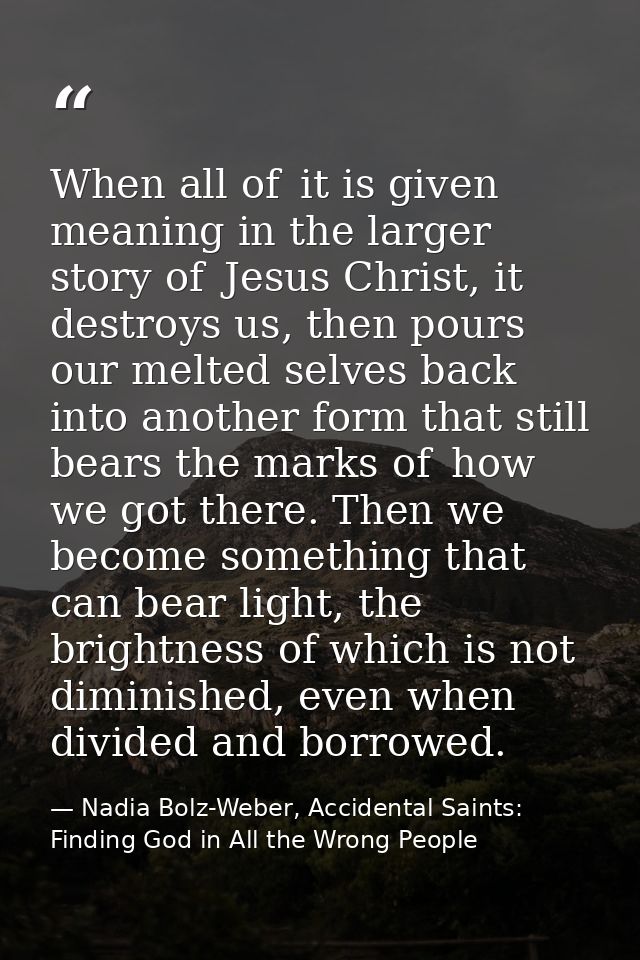 When all of  it is given meaning in the larger story of  Jesus Christ, it destroys us, then pours our melted selves back — Nadia Bolz-Weber, Accidental Saints: Finding God in All the Wrong People