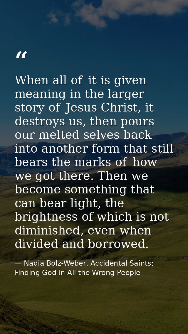 When all of  it is given meaning in the larger story of  Jesus Christ, it destroys us, then pours our melted selves back — Nadia Bolz-Weber, Accidental Saints: Finding God in All the Wrong People