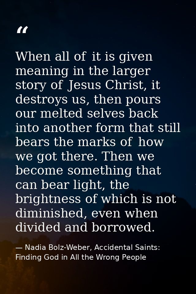 When all of  it is given meaning in the larger story of  Jesus Christ, it destroys us, then pours our melted selves back — Nadia Bolz-Weber, Accidental Saints: Finding God in All the Wrong People