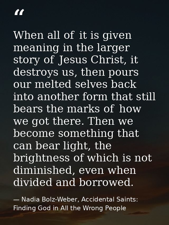 When all of  it is given meaning in the larger story of  Jesus Christ, it destroys us, then pours our melted selves back — Nadia Bolz-Weber, Accidental Saints: Finding God in All the Wrong People