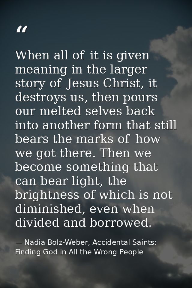When all of  it is given meaning in the larger story of  Jesus Christ, it destroys us, then pours our melted selves back — Nadia Bolz-Weber, Accidental Saints: Finding God in All the Wrong People