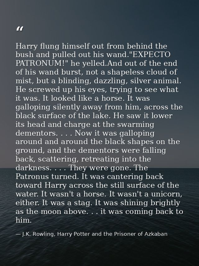 Harry flung himself out from behind the bush and pulled out his wand."EXPECTO PATRONUM!" he yelled.And out of the end of — J.K. Rowling, Harry Potter and the Prisoner of Azkaban