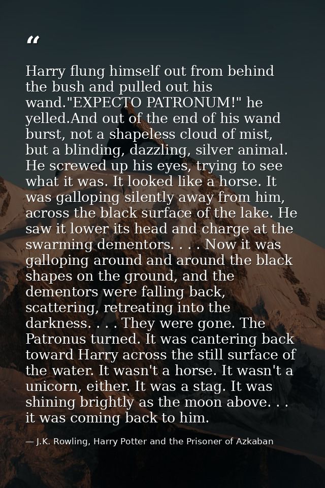 Harry flung himself out from behind the bush and pulled out his wand."EXPECTO PATRONUM!" he yelled.And out of the end of — J.K. Rowling, Harry Potter and the Prisoner of Azkaban