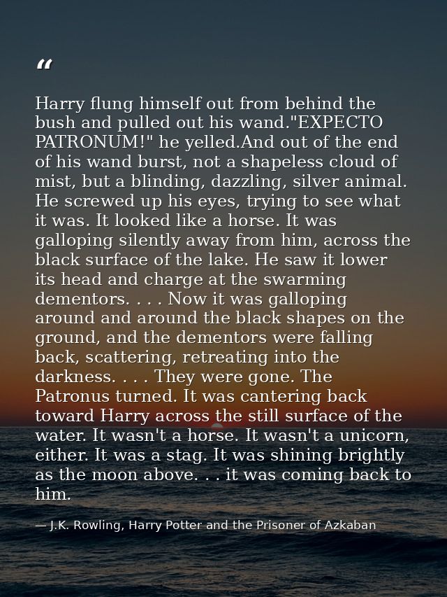 Harry flung himself out from behind the bush and pulled out his wand."EXPECTO PATRONUM!" he yelled.And out of the end of — J.K. Rowling, Harry Potter and the Prisoner of Azkaban