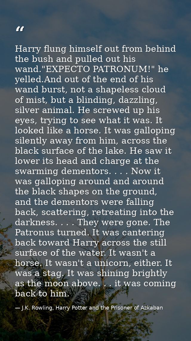 Harry flung himself out from behind the bush and pulled out his wand."EXPECTO PATRONUM!" he yelled.And out of the end of — J.K. Rowling, Harry Potter and the Prisoner of Azkaban