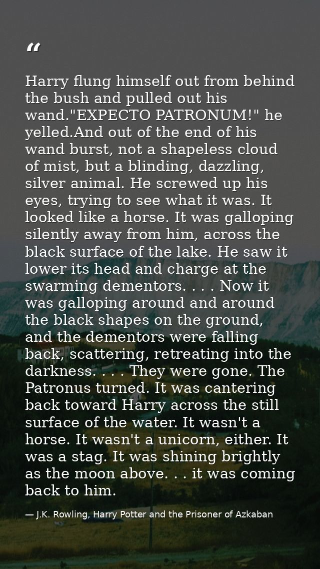 Harry flung himself out from behind the bush and pulled out his wand."EXPECTO PATRONUM!" he yelled.And out of the end of — J.K. Rowling, Harry Potter and the Prisoner of Azkaban