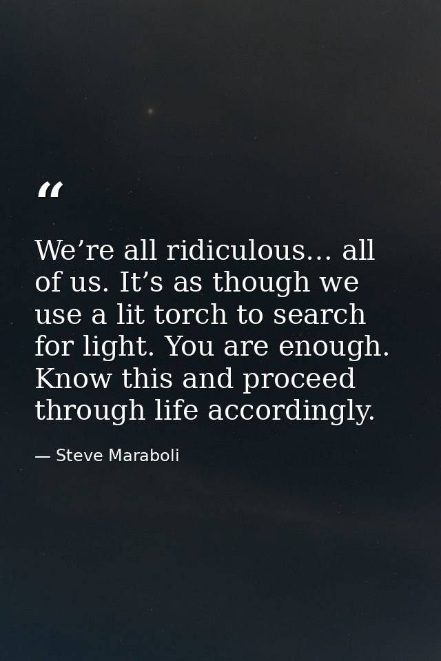 We’re all ridiculous… all of us. It’s as though we use a lit torch to search for light. You are enough. Know this and pr — Steve Maraboli