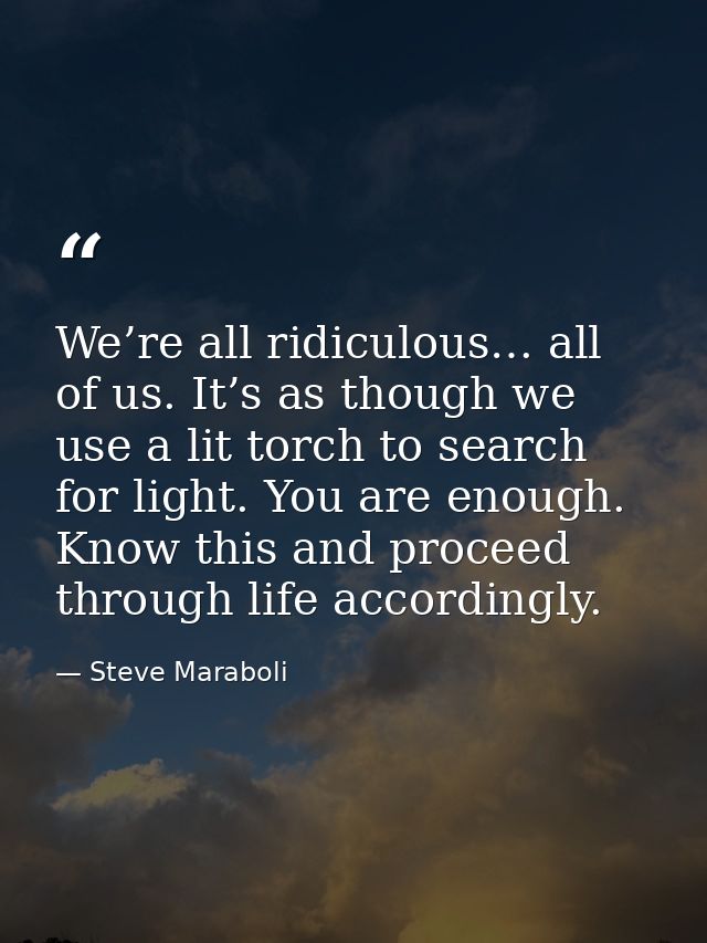 We’re all ridiculous… all of us. It’s as though we use a lit torch to search for light. You are enough. Know this and pr — Steve Maraboli