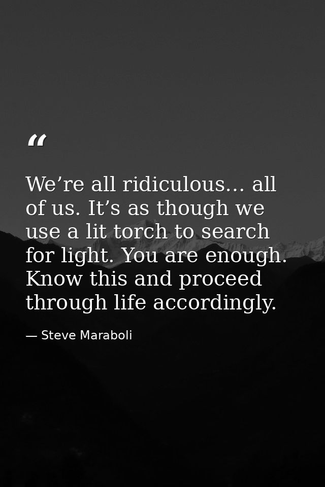 We’re all ridiculous… all of us. It’s as though we use a lit torch to search for light. You are enough. Know this and pr — Steve Maraboli