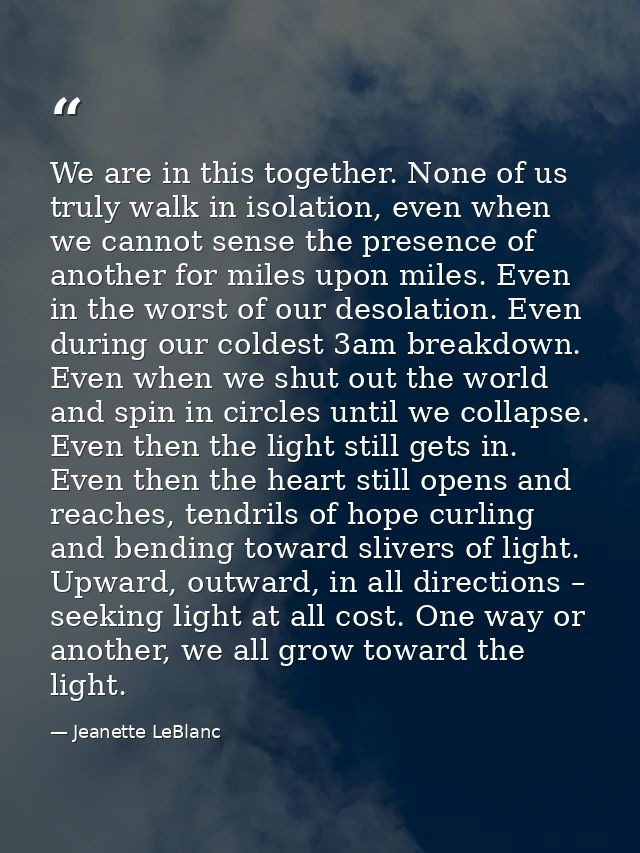 We are in this together. None of us truly walk in isolation, even when we cannot sense the presence of another for miles — Jeanette LeBlanc