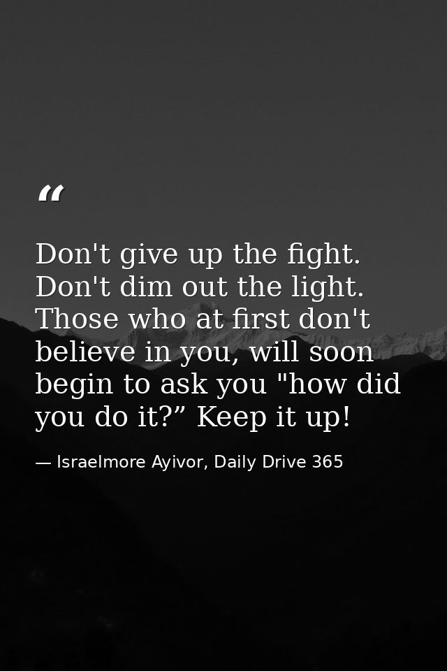 Don't give up the fight. Don't dim out the light. Those who at first don't believe in you, will soon begin to ask you "h — Israelmore Ayivor, Daily Drive 365