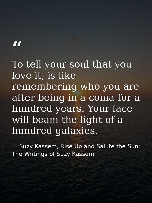 To tell your soul that you love it, is like remembering who you are after being in a coma for a hundred years. Your face — Suzy Kassem, Rise Up and Salute the Sun: The Writings of Suzy Kassem