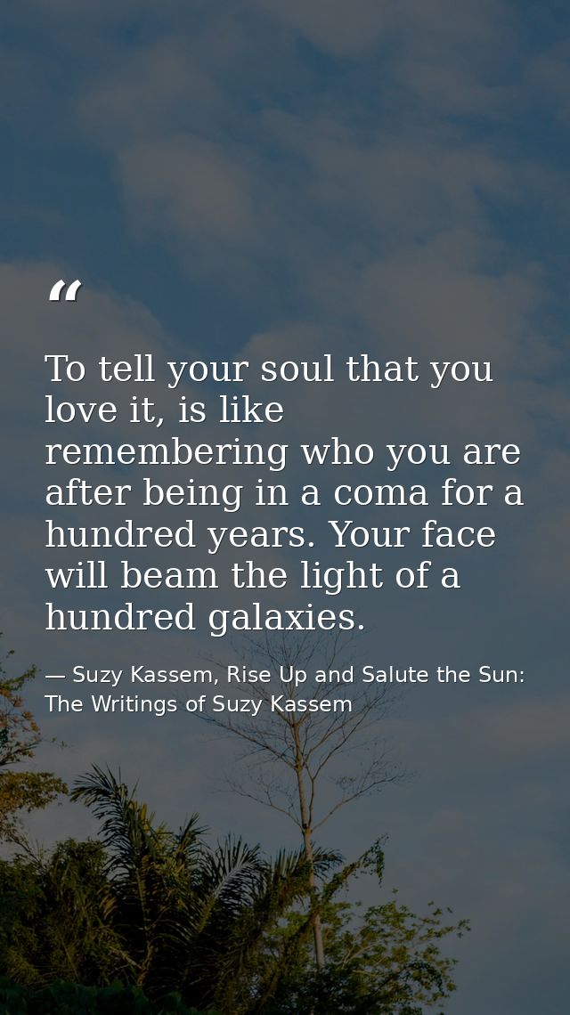 To tell your soul that you love it, is like remembering who you are after being in a coma for a hundred years. Your face — Suzy Kassem, Rise Up and Salute the Sun: The Writings of Suzy Kassem