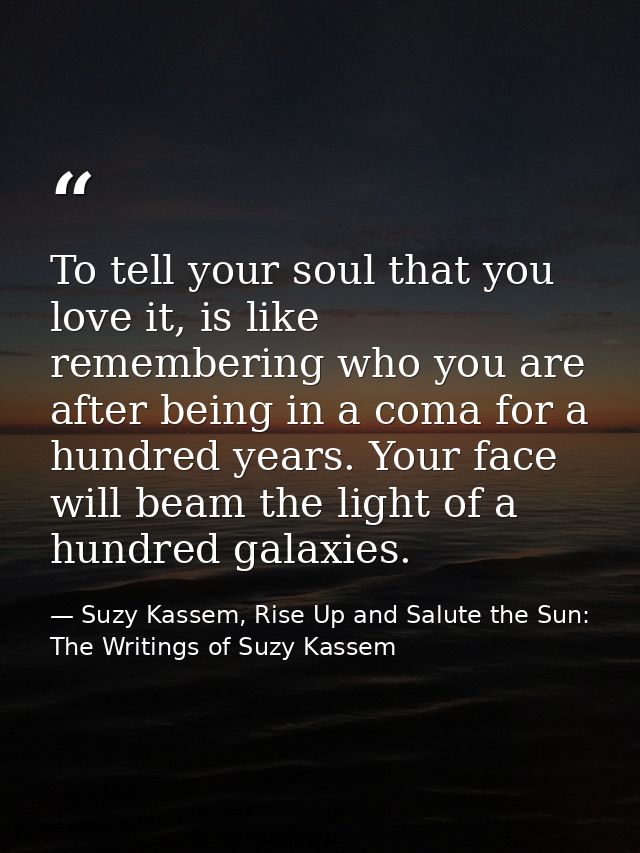 To tell your soul that you love it, is like remembering who you are after being in a coma for a hundred years. Your face — Suzy Kassem, Rise Up and Salute the Sun: The Writings of Suzy Kassem