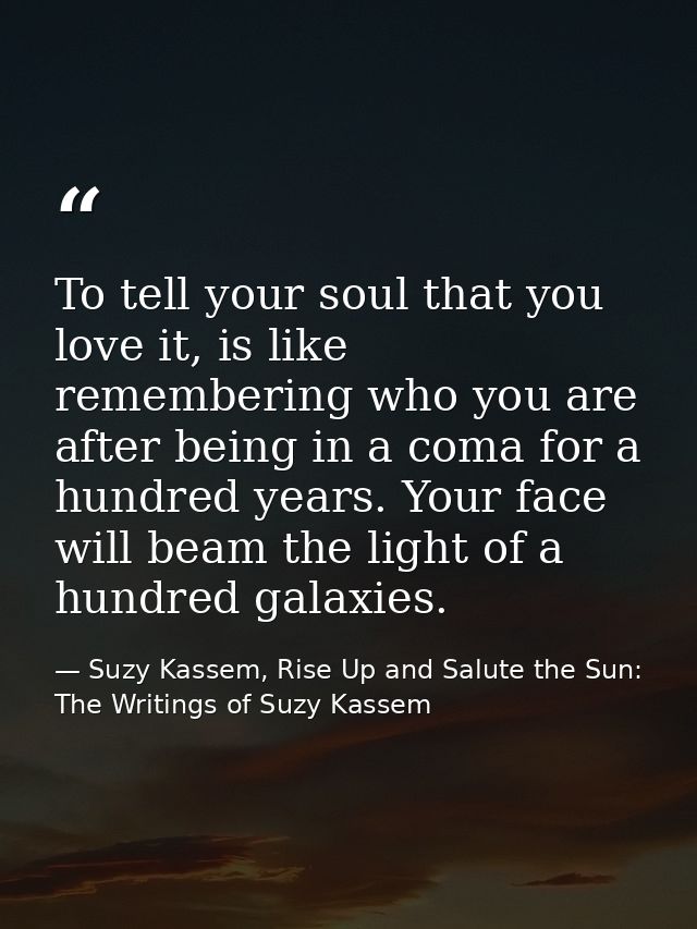 To tell your soul that you love it, is like remembering who you are after being in a coma for a hundred years. Your face — Suzy Kassem, Rise Up and Salute the Sun: The Writings of Suzy Kassem
