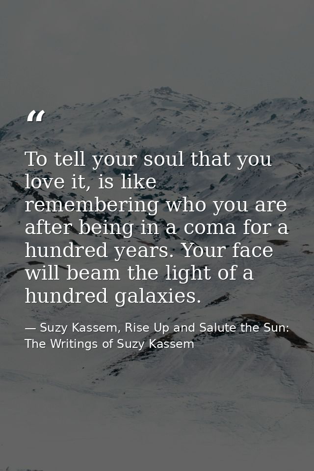 To tell your soul that you love it, is like remembering who you are after being in a coma for a hundred years. Your face — Suzy Kassem, Rise Up and Salute the Sun: The Writings of Suzy Kassem