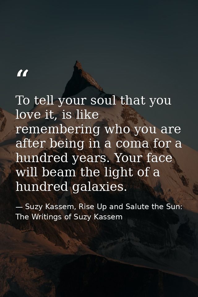 To tell your soul that you love it, is like remembering who you are after being in a coma for a hundred years. Your face — Suzy Kassem, Rise Up and Salute the Sun: The Writings of Suzy Kassem