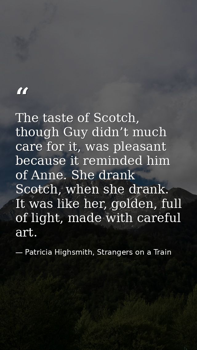 The taste of Scotch, though Guy didn’t much care for it, was pleasant because it reminded him of Anne. She drank Scotch, — Patricia Highsmith, Strangers on a Train