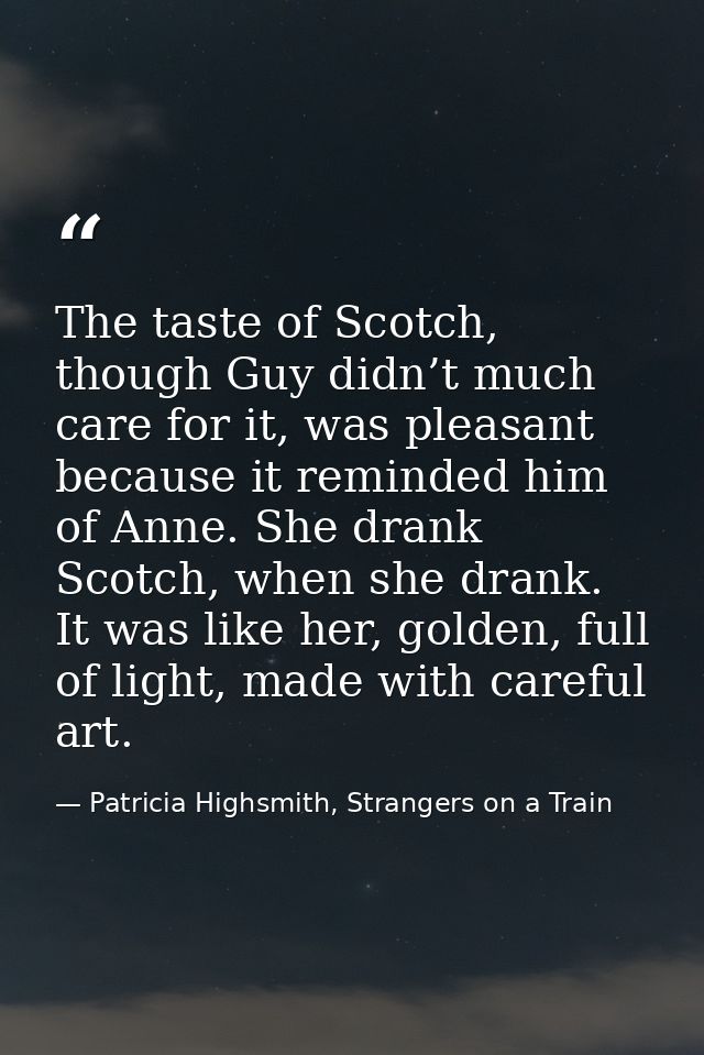 The taste of Scotch, though Guy didn’t much care for it, was pleasant because it reminded him of Anne. She drank Scotch, — Patricia Highsmith, Strangers on a Train