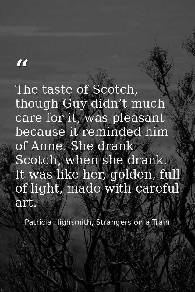The taste of Scotch, though Guy didn’t much care for it, was pleasant because it reminded him of Anne. She drank Scotch, — Patricia Highsmith, Strangers on a Train