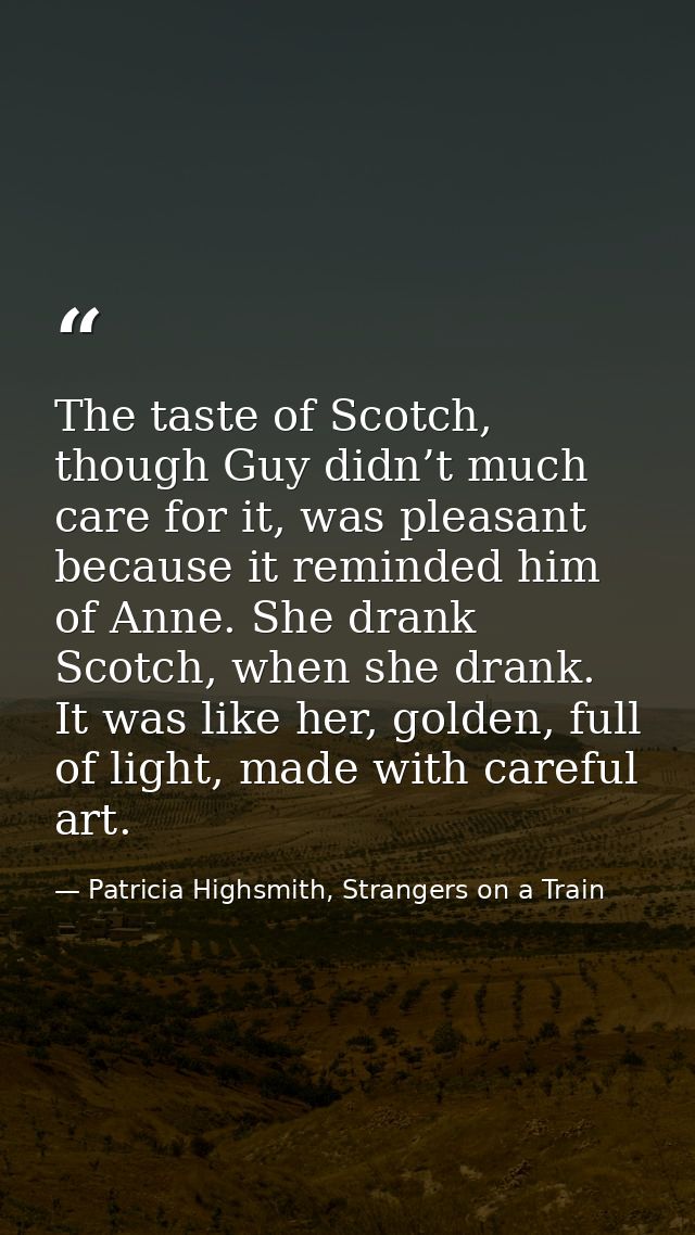 The taste of Scotch, though Guy didn’t much care for it, was pleasant because it reminded him of Anne. She drank Scotch, — Patricia Highsmith, Strangers on a Train
