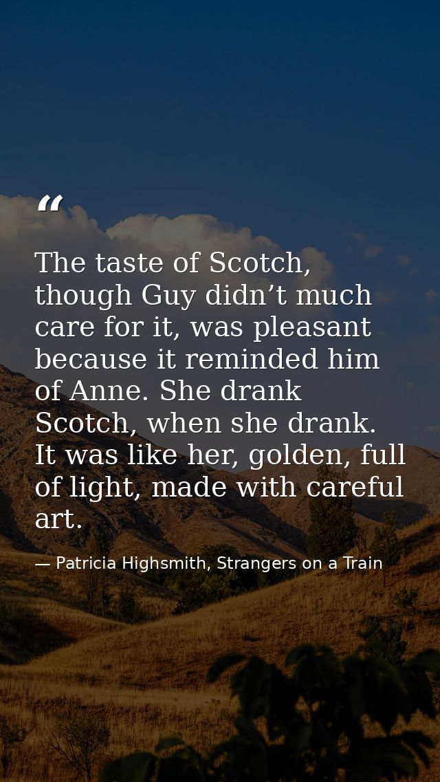 The taste of Scotch, though Guy didn’t much care for it, was pleasant because it reminded him of Anne. She drank Scotch, — Patricia Highsmith, Strangers on a Train