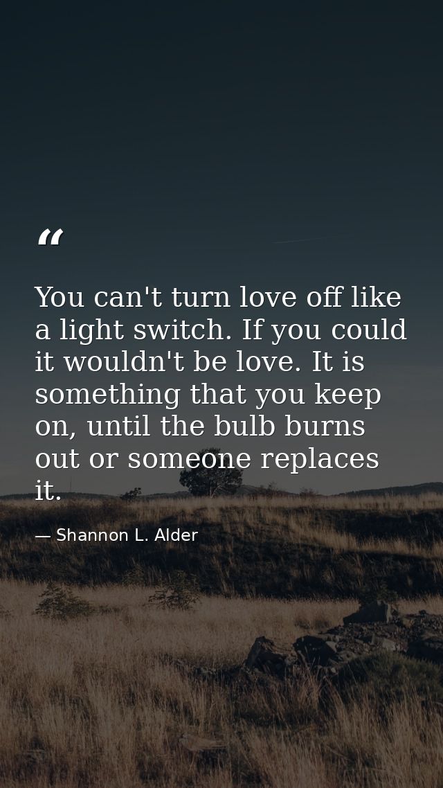 You can't turn love off like a light switch. If you could it wouldn't be love. It is something that you keep on, until t — Shannon L. Alder