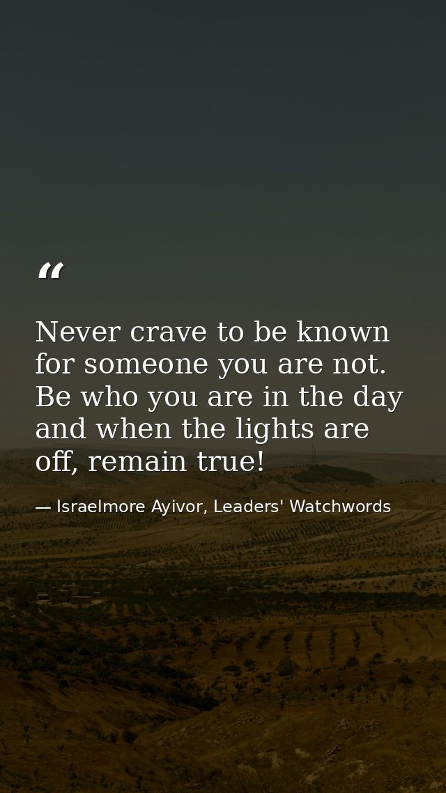 Never crave to be known for someone you are not. Be who you are in the day and when the lights are off, remain true! — Israelmore Ayivor, Leaders' Watchwords