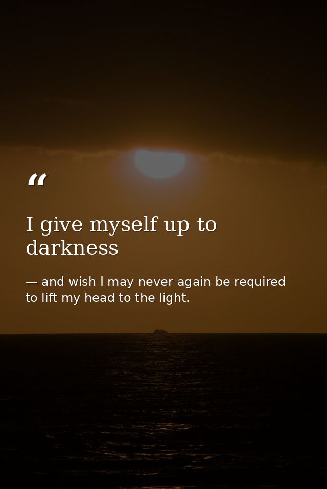 I give myself up to darkness — and wish I may never again be required to lift my head to the light.