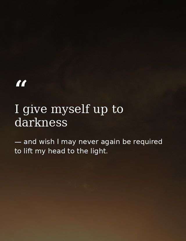 I give myself up to darkness — and wish I may never again be required to lift my head to the light.