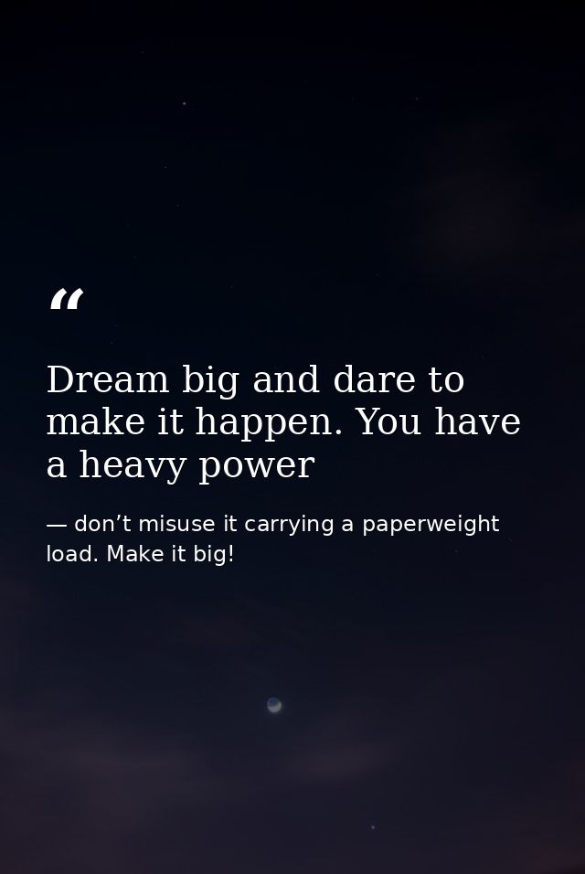 Dream big and dare to make it happen. You have a heavy power — don’t misuse it carrying a paperweight load. Make it big!