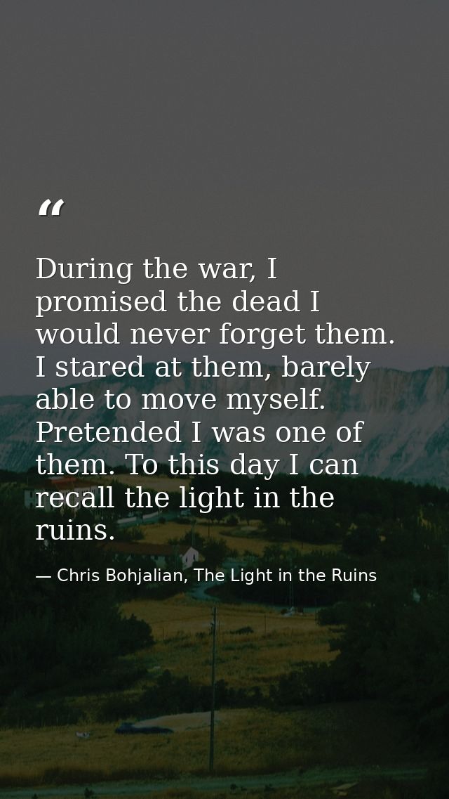 During the war, I promised the dead I would never forget them. I stared at them, barely able to move myself. Pretended I — Chris Bohjalian, The Light in the Ruins
