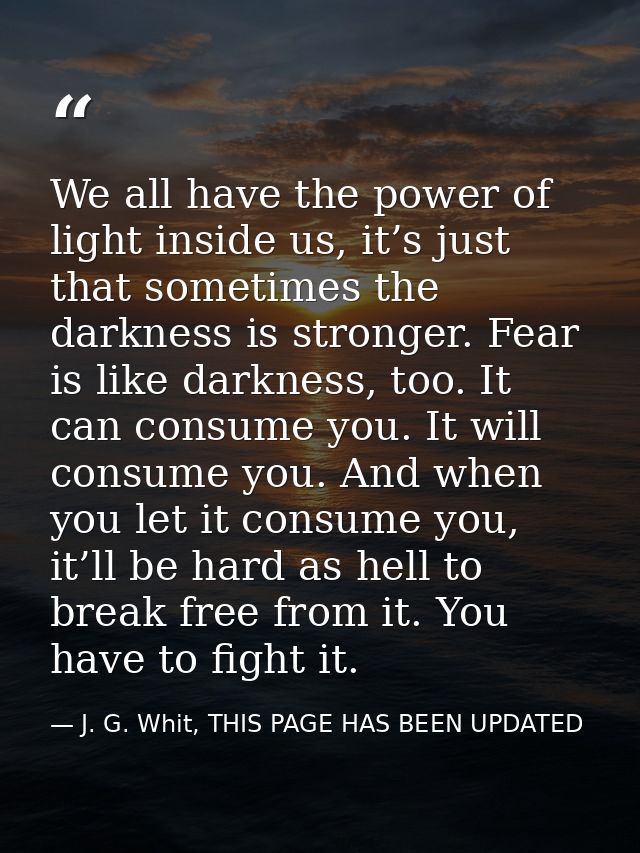 We all have the power of light inside us, it’s just that sometimes the darkness is stronger. Fear is like darkness, too. — J. G. Whit, THIS PAGE HAS BEEN UPDATED