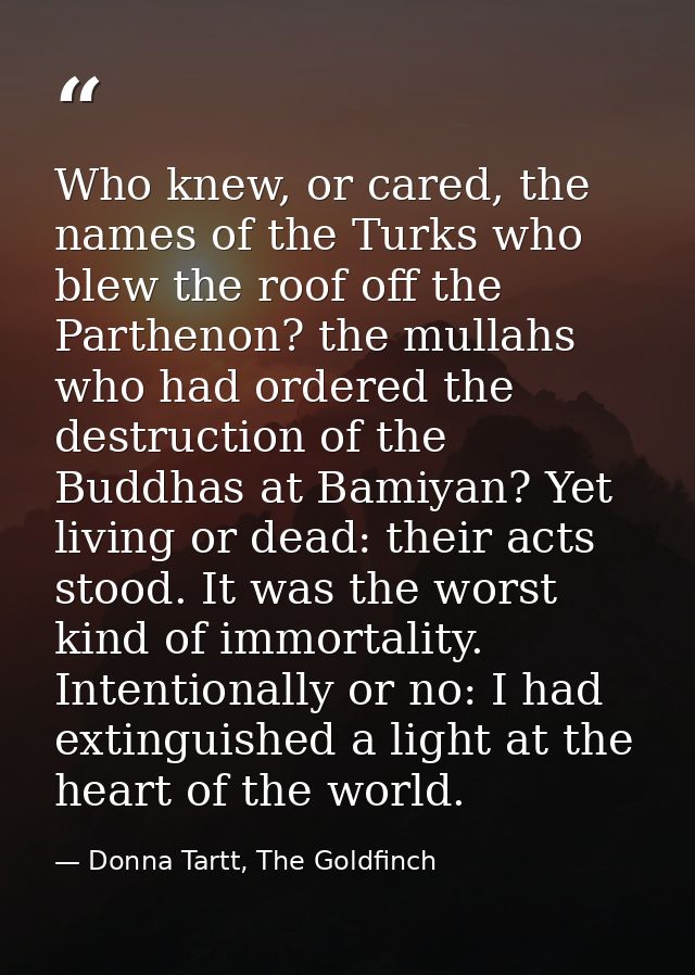 Who knew, or cared, the names of the Turks who blew the roof off the Parthenon? the mullahs who had ordered the destruct — Donna Tartt, The Goldfinch