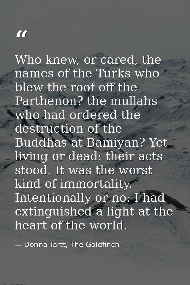 Who knew, or cared, the names of the Turks who blew the roof off the Parthenon? the mullahs who had ordered the destruct — Donna Tartt, The Goldfinch