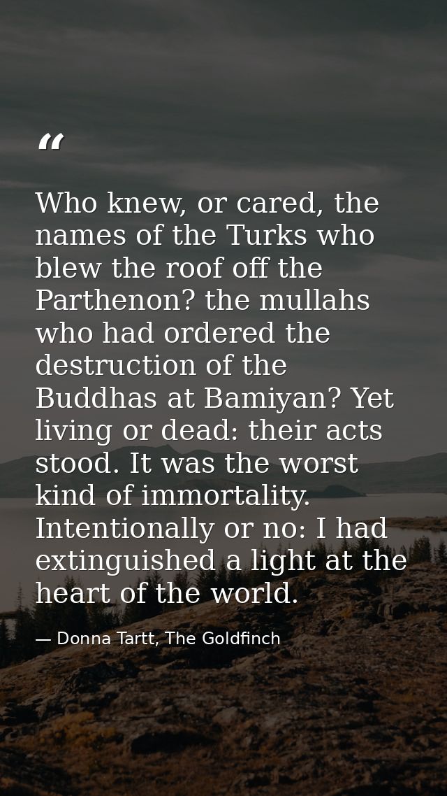 Who knew, or cared, the names of the Turks who blew the roof off the Parthenon? the mullahs who had ordered the destruct — Donna Tartt, The Goldfinch