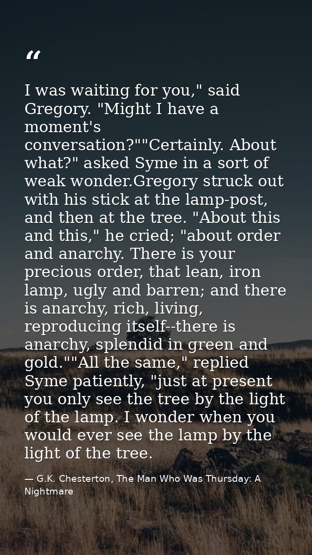I was waiting for you," said Gregory. "Might I have a moment's conversation?""Certainly. About what?" asked Syme in a so — G.K. Chesterton, The Man Who Was Thursday: A Nightmare
