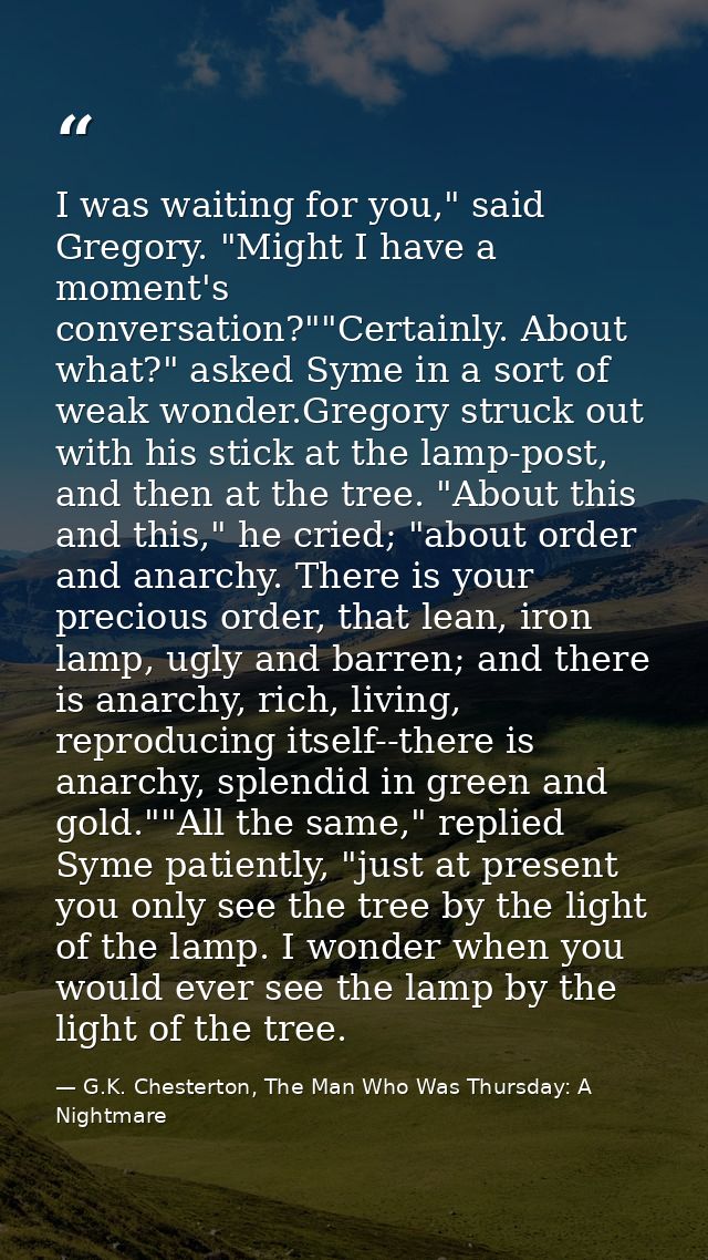 I was waiting for you," said Gregory. "Might I have a moment's conversation?""Certainly. About what?" asked Syme in a so — G.K. Chesterton, The Man Who Was Thursday: A Nightmare