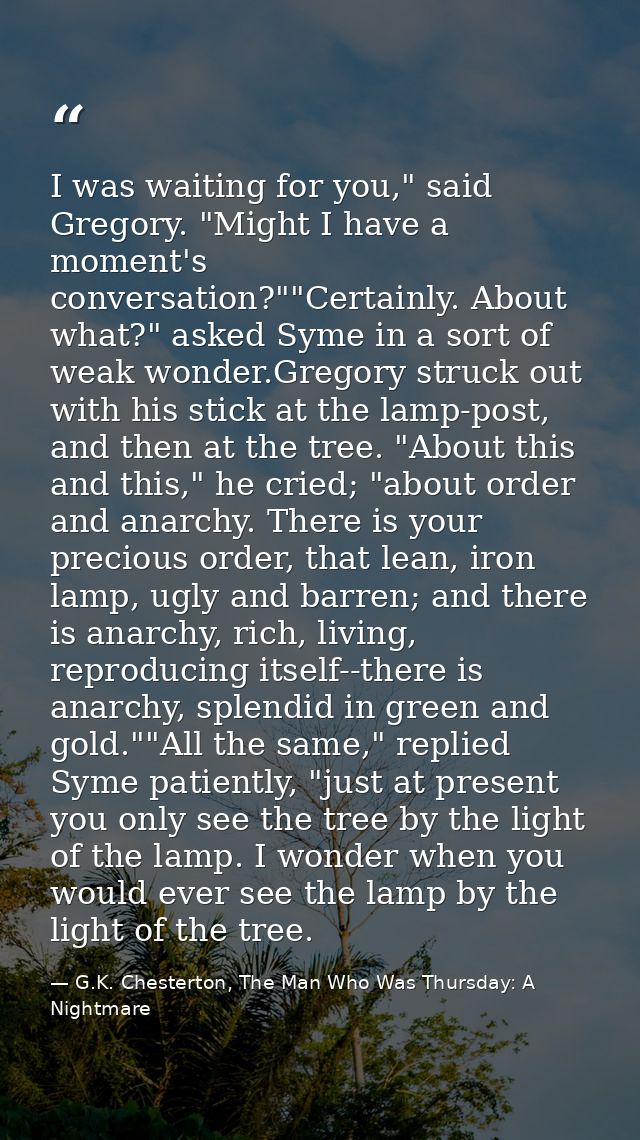 I was waiting for you," said Gregory. "Might I have a moment's conversation?""Certainly. About what?" asked Syme in a so — G.K. Chesterton, The Man Who Was Thursday: A Nightmare
