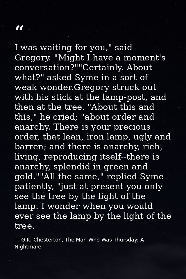 I was waiting for you," said Gregory. "Might I have a moment's conversation?""Certainly. About what?" asked Syme in a so — G.K. Chesterton, The Man Who Was Thursday: A Nightmare