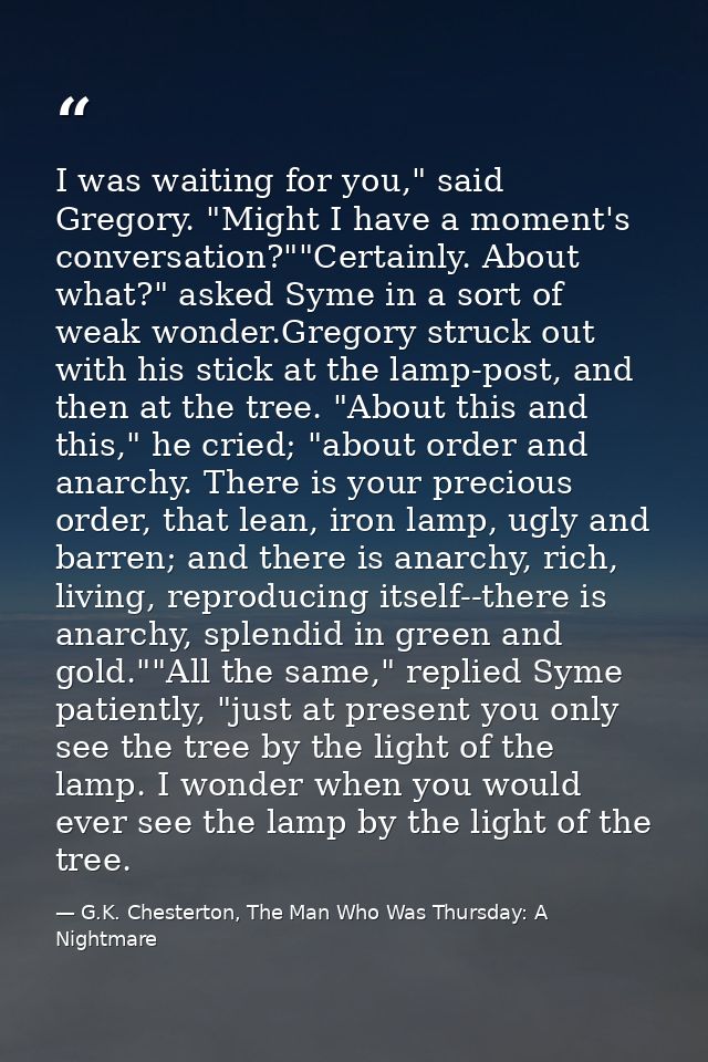 I was waiting for you," said Gregory. "Might I have a moment's conversation?""Certainly. About what?" asked Syme in a so — G.K. Chesterton, The Man Who Was Thursday: A Nightmare