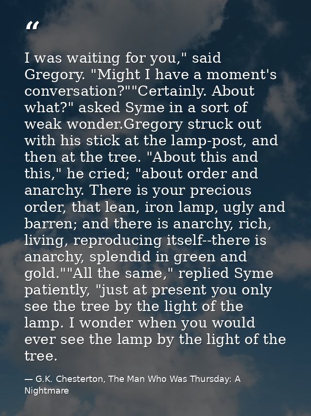 I was waiting for you," said Gregory. "Might I have a moment's conversation?""Certainly. About what?" asked Syme in a so — G.K. Chesterton, The Man Who Was Thursday: A Nightmare
