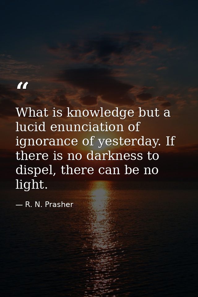 What is knowledge but a lucid enunciation of ignorance of yesterday. If there is no darkness to dispel, there can be no  — R. N. Prasher
