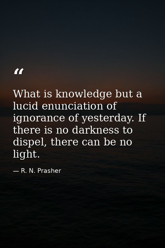 What is knowledge but a lucid enunciation of ignorance of yesterday. If there is no darkness to dispel, there can be no  — R. N. Prasher