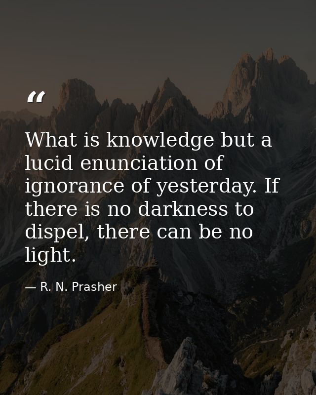 What is knowledge but a lucid enunciation of ignorance of yesterday. If there is no darkness to dispel, there can be no  — R. N. Prasher