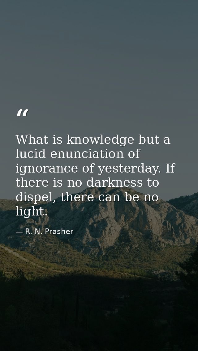 What is knowledge but a lucid enunciation of ignorance of yesterday. If there is no darkness to dispel, there can be no  — R. N. Prasher