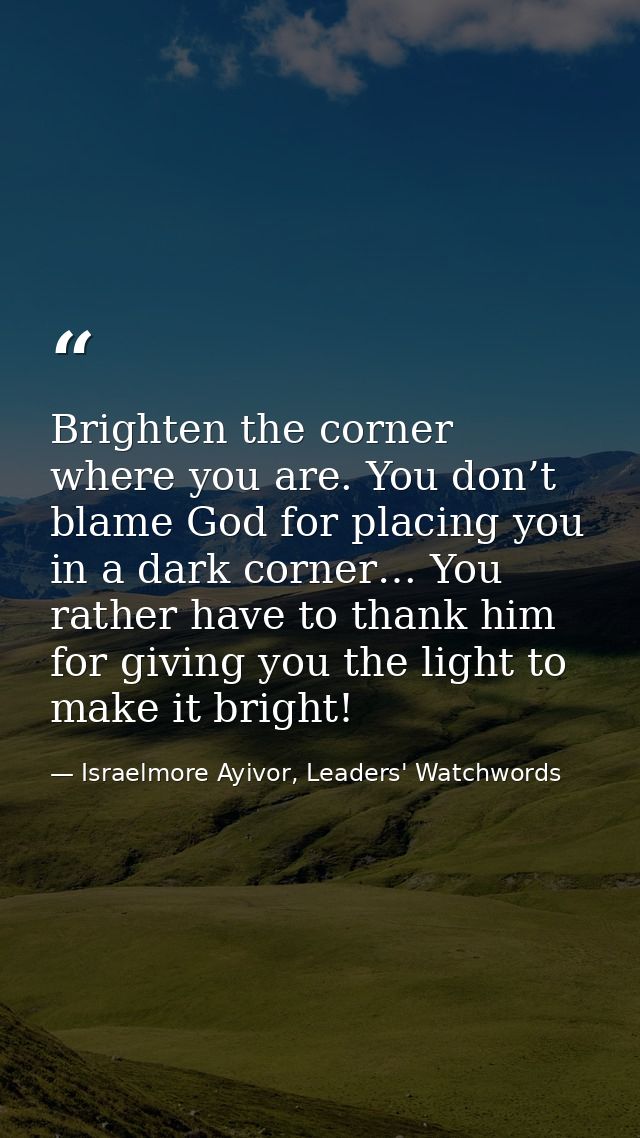 Brighten the corner where you are. You don’t blame God for placing you in a dark corner… You rather have to thank him fo — Israelmore Ayivor, Leaders' Watchwords
