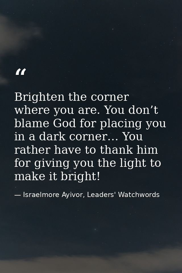 Brighten the corner where you are. You don’t blame God for placing you in a dark corner… You rather have to thank him fo — Israelmore Ayivor, Leaders' Watchwords
